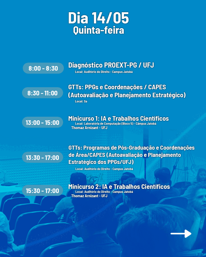 Dia 14/05 Quinta-feira
8:00 - 8:30 Diagnóstico PROEXT-PG / UFJ. Local: Auditório do Direito - Campus Jatobá.
8:30 - 11:00 GTTS: PPGs e Coordenações / CAPES
(Autoavaliação e Planejamento Estratégico).
13:00 - 15:00 Minicurso 1: IA e Trabalhos Científicos. Local: Laboratória de Computação (Bloco 5) - Câmpus Jatobá.
Thomaz Arnizant - UFJ
13:30 - 17:00 GTTs: Programas de Pós-Graduação e Coordenações
de Área/CAPES (Autoavaliação e Planejamento Estratégico dos PPGS/UFJ). Local: Auditório do Direito - Campus Jatobá.
15:30 - 17:00 Minicurso 2: IA e Trabalhos Científicos.
Local: Auditório do Direito - Campus Jatobá Thomaz Arnizant - UFJ.