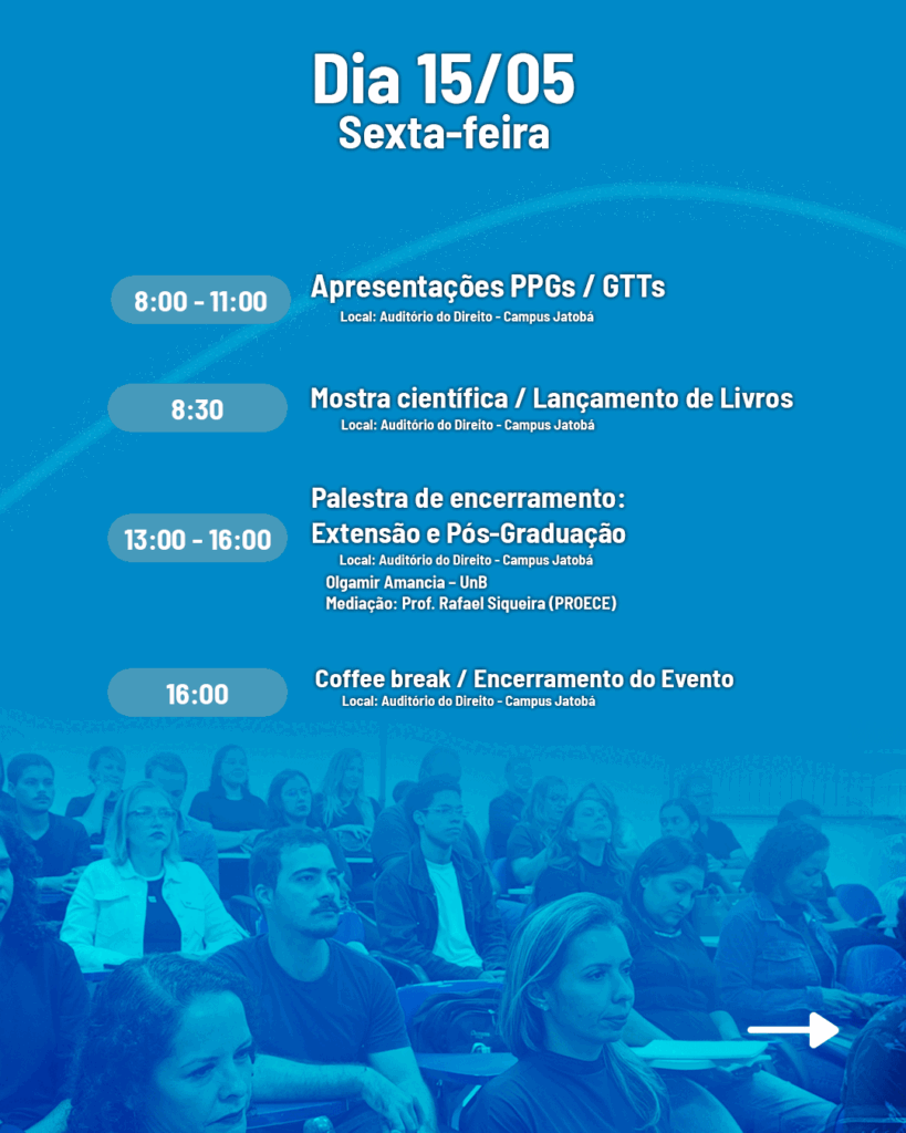 Dia 15/05 Sexta-feira.
8:00 - 11:00 Apresentações PPGs / GTTS. Local: Auditório do Direito - Campus Jatobá.
8:30 Mostra científica / Lançamento de Livros.
Local: Auditório do Direito - Campus Jatobá.
13:00 - 16:00 Palestra de encerramento: Extensão e Pós-Graduação. Local: Auditório do Direito - Campus Jatobá
Olgamir Amancia - UnB
Mediação: Prof. Rafael Siqueira (PROECE).
16:00 Coffee break / Encerramento do Evento
Local: Auditório do Direito - Campus Jatobá.